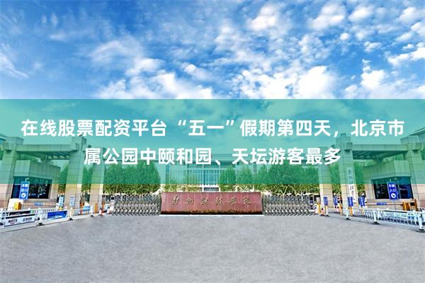 在线股票配资平台 “五一”假期第四天，北京市属公园中颐和园、天坛游客最多