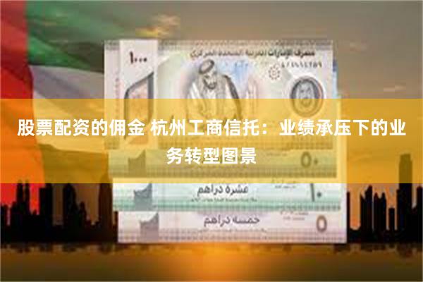股票配资的佣金 杭州工商信托：业绩承压下的业务转型图景