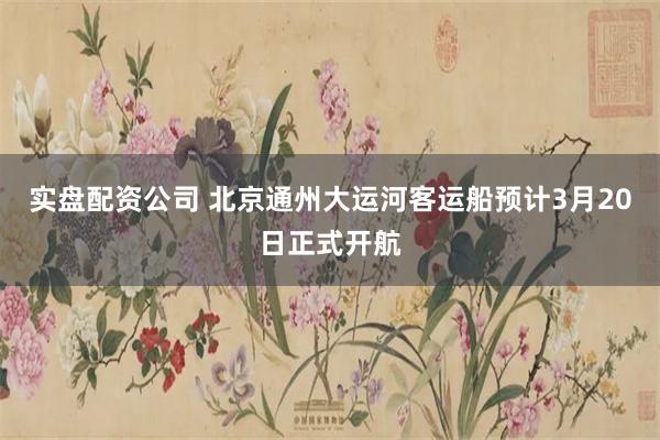 实盘配资公司 北京通州大运河客运船预计3月20日正式开航