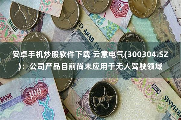 安卓手机炒股软件下载 云意电气(300304.SZ)：公司产品目前尚未应用于无人驾驶领域