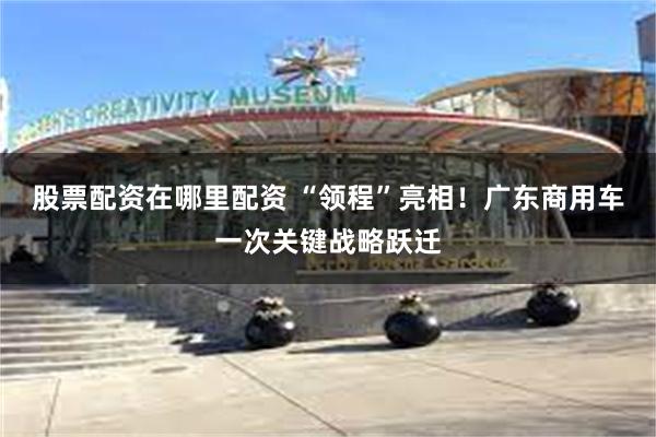 股票配资在哪里配资 “领程”亮相！广东商用车一次关键战略跃迁