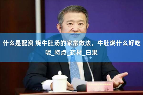 什么是配资 烧牛肚汤的家常做法，牛肚烧什么好吃呢_特点_药材_白果