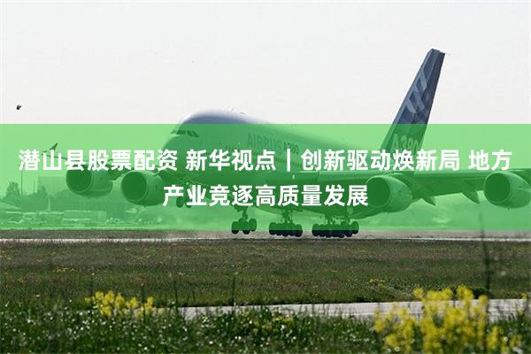 潜山县股票配资 新华视点｜创新驱动焕新局 地方产业竞逐高质量发展