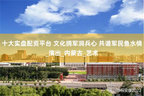 十大实盘配资平台 文化拥军润兵心 共谱军民鱼水情_演出_内蒙古_艺术