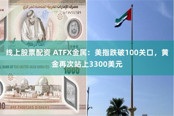 线上股票配资 ATFX金属：美指跌破100关口，黄金再次站上3300美元