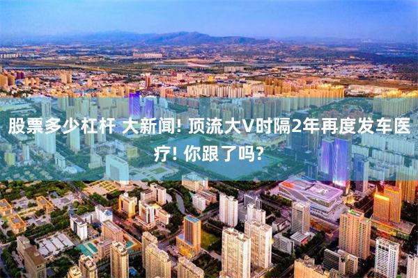 股票多少杠杆 大新闻! 顶流大V时隔2年再度发车医疗! 你跟了吗?
