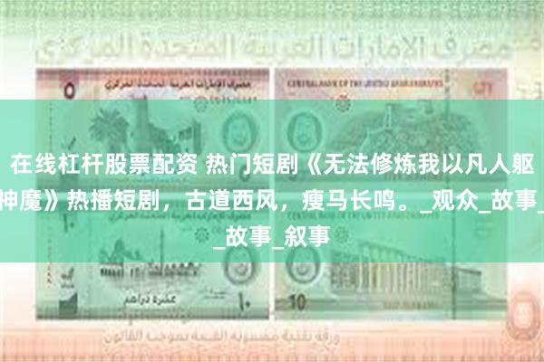在线杠杆股票配资 热门短剧《无法修炼我以凡人躯脚踏神魔》热播短剧，古道西风，瘦马长鸣。_观众_故事_叙事