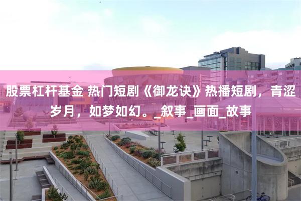 股票杠杆基金 热门短剧《御龙诀》热播短剧，青涩岁月，如梦如幻。_叙事_画面_故事