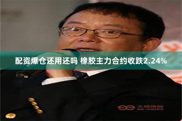 配资爆仓还用还吗 橡胶主力合约收跌2.24%