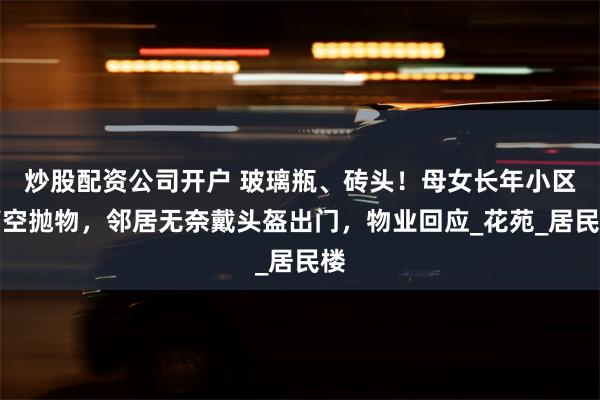 炒股配资公司开户 玻璃瓶、砖头！母女长年小区高空抛物，邻居无奈戴头盔出门，物业回应_花苑_居民楼