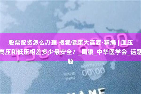 股票配资怎么办理 搜狐健康大连麦·精编 | 血压高压和低压相差多少最安全？_周鹏_中华医学会_话题