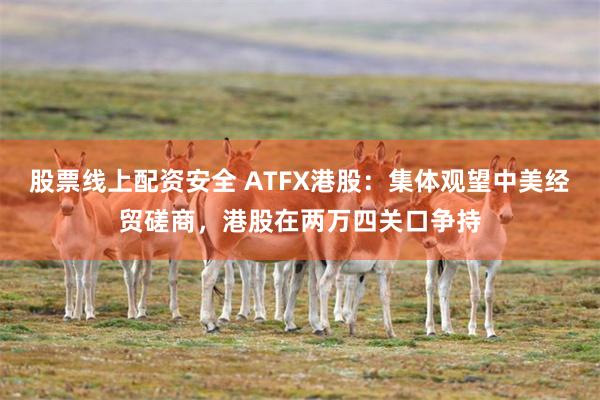 股票线上配资安全 ATFX港股：集体观望中美经贸磋商，港股在两万四关口争持