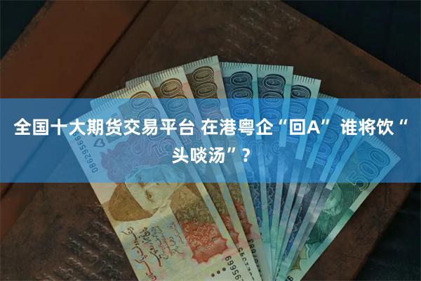 全国十大期货交易平台 在港粤企“回A” 谁将饮“头啖汤”？