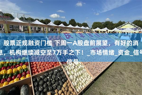 股票正规融资门槛 下周一A股盘前展望，有好的消息，机构继续减空至7万手之下！_市场情绪_资金_信号
