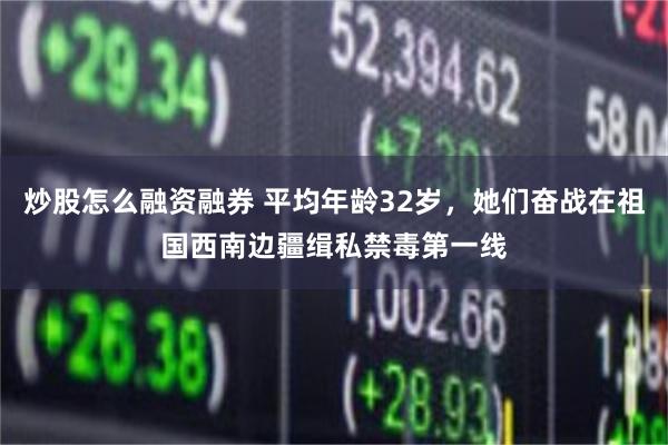 炒股怎么融资融券 平均年龄32岁，她们奋战在祖国西南边疆缉私禁毒第一线