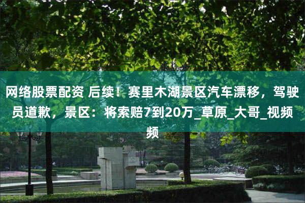 网络股票配资 后续！赛里木湖景区汽车漂移，驾驶员道歉，景区：将索赔7到20万_草原_大哥_视频