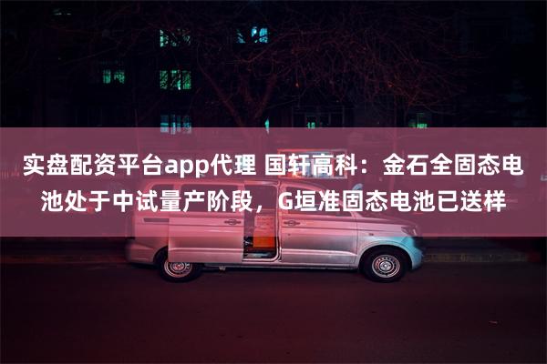 实盘配资平台app代理 国轩高科：金石全固态电池处于中试量产阶段，G垣准固态电池已送样