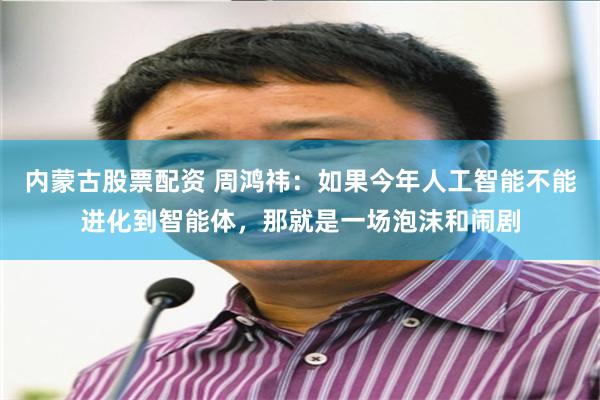 内蒙古股票配资 周鸿祎：如果今年人工智能不能进化到智能体，那就是一场泡沫和闹剧