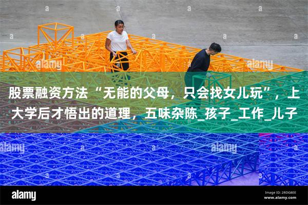 股票融资方法 “无能的父母，只会找女儿玩”，上大学后才悟出的道理，五味杂陈_孩子_工作_儿子