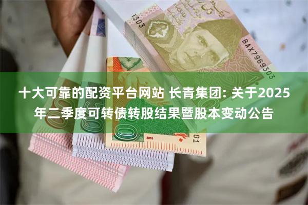 十大可靠的配资平台网站 长青集团: 关于2025年二季度可转债转股结果暨股本变动公告