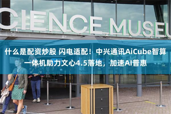 什么是配资炒股 闪电适配！中兴通讯AiCube智算一体机助力文心4.5落地，加速AI普惠