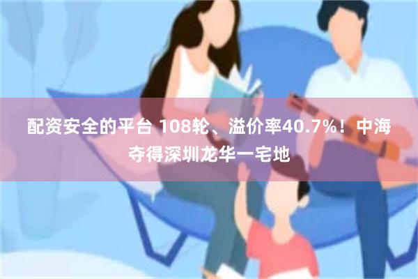 配资安全的平台 108轮、溢价率40.7%！中海夺得深圳龙华一宅地