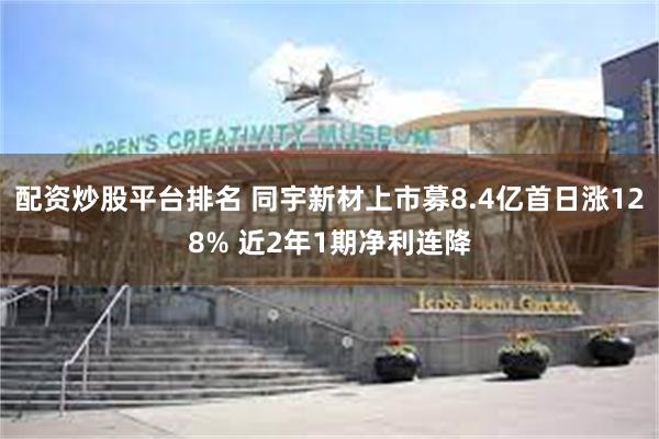 配资炒股平台排名 同宇新材上市募8.4亿首日涨128% 近2年1期净利连降