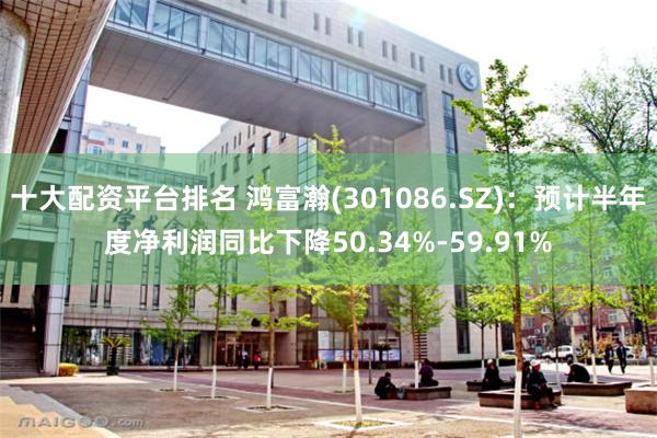十大配资平台排名 鸿富瀚(301086.SZ)：预计半年度净利润同比下降50.34%-59.91%
