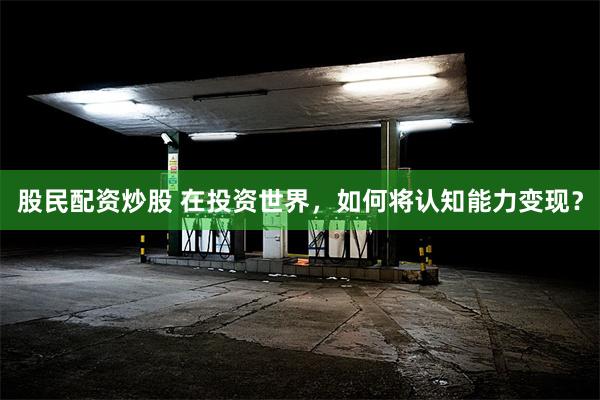 股民配资炒股 在投资世界，如何将认知能力变现？