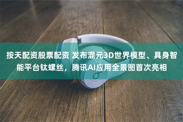 按天配资股票配资 发布混元3D世界模型、具身智能平台钛螺丝，腾讯AI应用全景图首次亮相