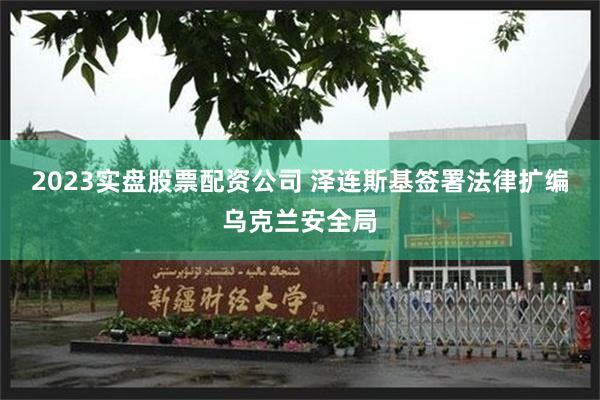 2023实盘股票配资公司 泽连斯基签署法律扩编乌克兰安全局
