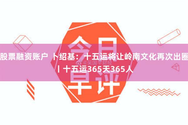 股票融资账户 卜绍基：十五运将让岭南文化再次出圈丨十五运365天365人