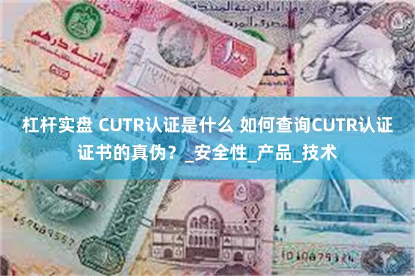 杠杆实盘 CUTR认证是什么 如何查询CUTR认证证书的真伪？_安全性_产品_技术