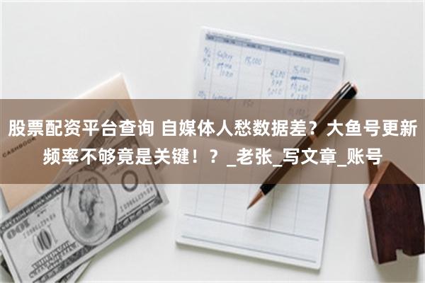股票配资平台查询 自媒体人愁数据差？大鱼号更新频率不够竟是关键！？_老张_写文章_账号