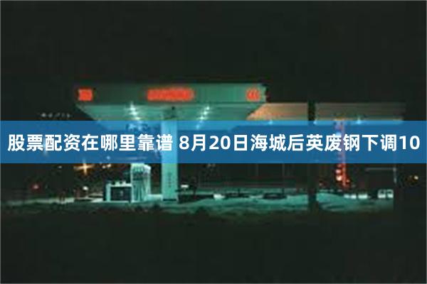股票配资在哪里靠谱 8月20日海城后英废钢下调10