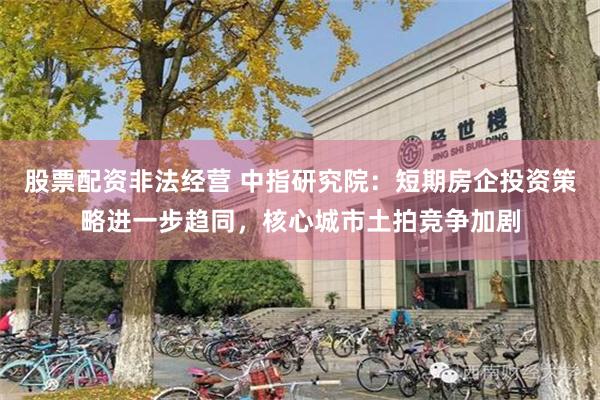 股票配资非法经营 中指研究院：短期房企投资策略进一步趋同，核心城市土拍竞争加剧