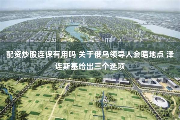 配资炒股连保有用吗 关于俄乌领导人会晤地点 泽连斯基给出三个选项