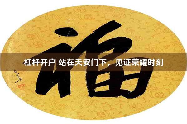 杠杆开户 站在天安门下，见证荣耀时刻