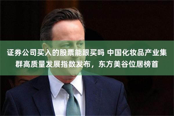 证券公司买入的股票能跟买吗 中国化妆品产业集群高质量发展指数发布,东方美谷位居榜首