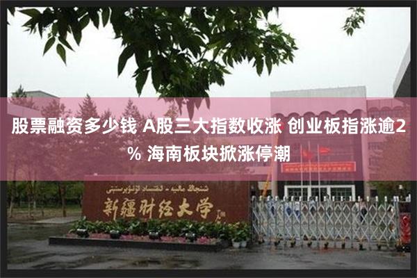 股票融资多少钱 A股三大指数收涨 创业板指涨逾2% 海南板块掀涨停潮